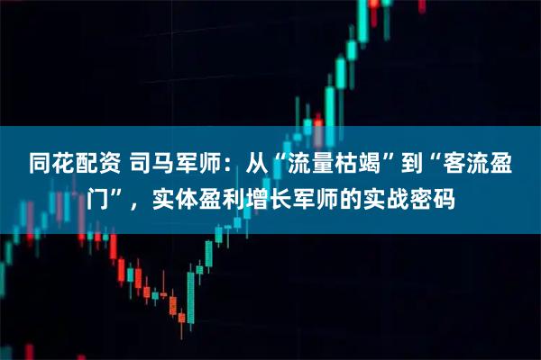 同花配资 司马军师：从“流量枯竭”到“客流盈门”，实体盈利增长军师的实战密码