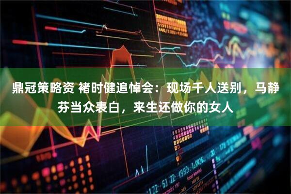 鼎冠策略资 褚时健追悼会:现场千人送别,马静芬当众表白,来生还做你的女人