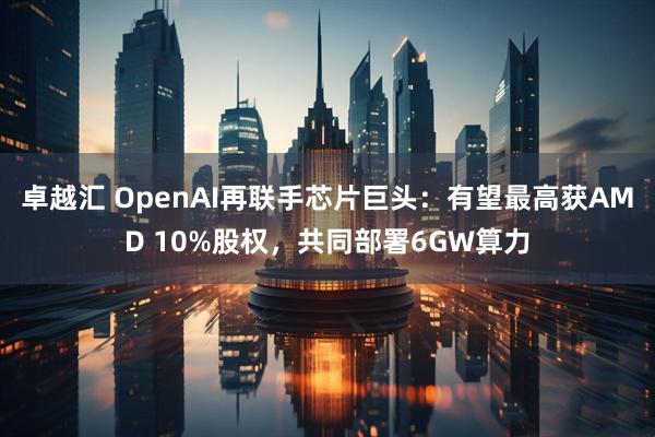 卓越汇 OpenAI再联手芯片巨头:有望最高获AMD 10%股权,共同部署6GW算力