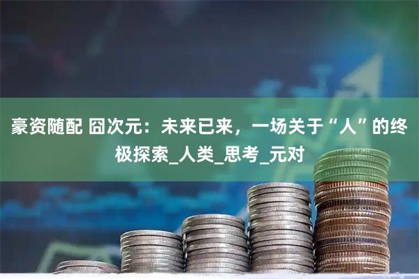 豪资随配 囧次元：未来已来，一场关于“人”的终极探索_人类_思考_元对