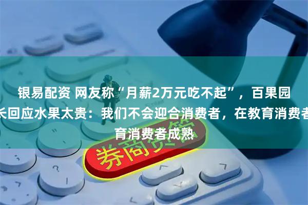 银易配资 网友称“月薪2万元吃不起”,百果园董事长回应水果太贵:我们不会迎合消费者,在教育消费者成熟