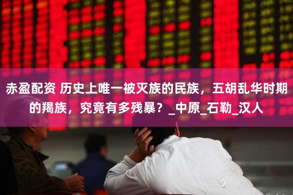 赤盈配资 历史上唯一被灭族的民族,五胡乱华时期的羯族,究竟有多残暴?_中原_石勒_汉人