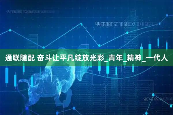 通联随配 奋斗让平凡绽放光彩_青年_精神_一代人