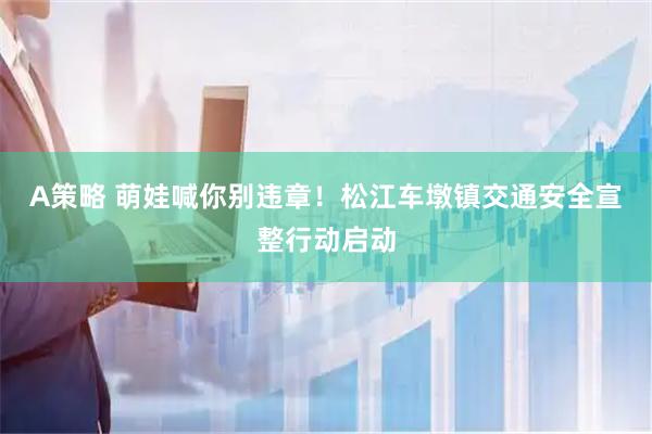 A策略 萌娃喊你别违章！松江车墩镇交通安全宣整行动启动
