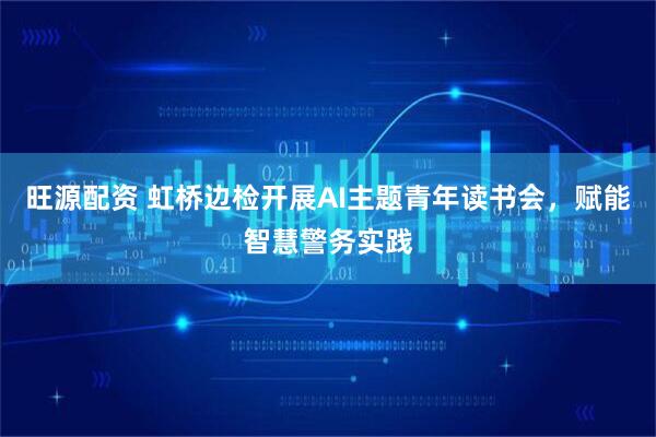 旺源配资 虹桥边检开展AI主题青年读书会，赋能智慧警务实践