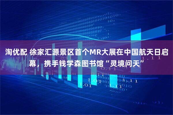 淘优配 徐家汇源景区首个MR大展在中国航天日启幕，携手钱学森图书馆“灵境问天”
