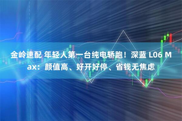 金岭速配 年轻人第一台纯电轿跑！深蓝 L06 Max：颜值高、好开好停、省钱无焦虑