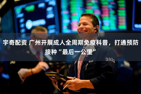 宇奇配资 广州开展成人全周期免疫科普，打通预防接种“最后一公里”