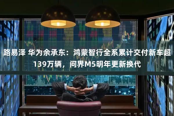 路易泽 华为余承东：鸿蒙智行全系累计交付新车超139万辆，问界M5明年更新换代