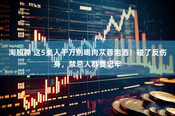 淘股神 这5类人千万别喝肉苁蓉泡酒！碰了反伤身，禁忌人群要记牢