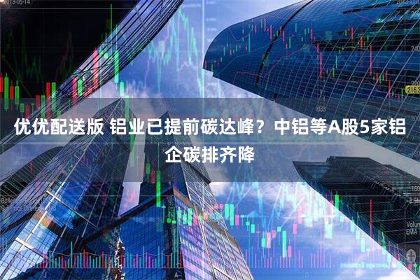 优优配送版 铝业已提前碳达峰?中铝等A股5家铝企碳排齐降