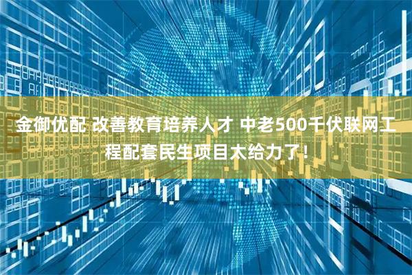 金御优配 改善教育培养人才 中老500千伏联网工程配套民生项目太给力了！