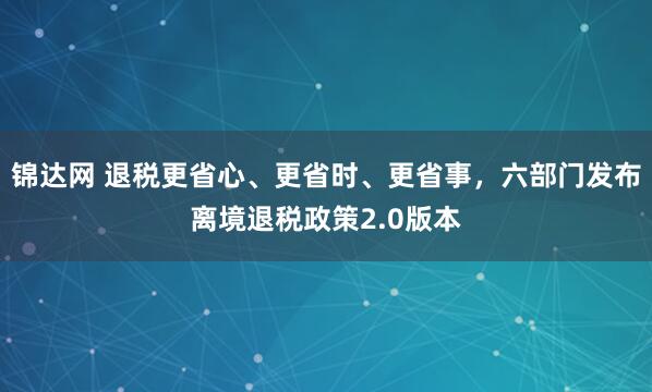 锦达网 退税更省心、更省时、更省事，六部门发布离境退税政策2.0版本