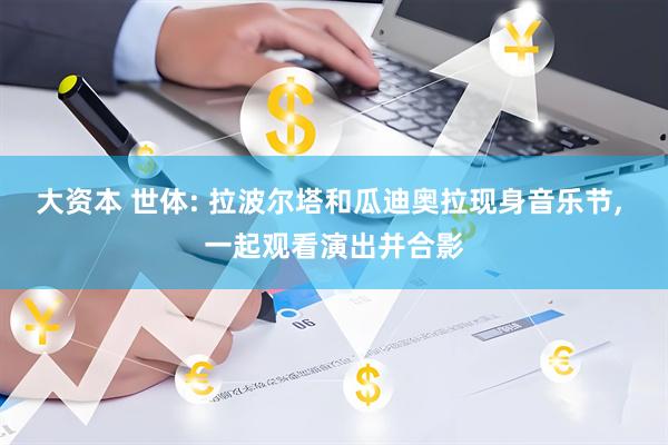 大资本 世体: 拉波尔塔和瓜迪奥拉现身音乐节, 一起观看演出并合影
