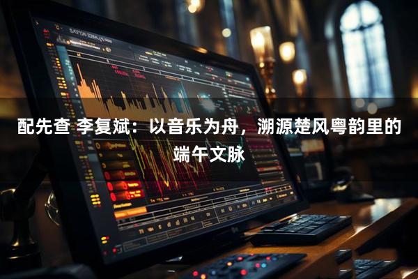 配先查 李复斌：以音乐为舟，溯源楚风粤韵里的端午文脉