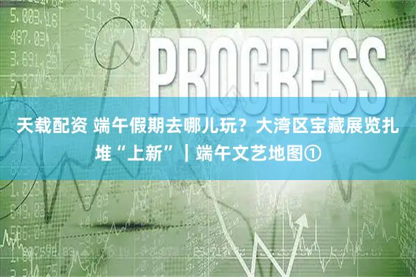 天载配资 端午假期去哪儿玩？大湾区宝藏展览扎堆“上新”｜端午文艺地图①