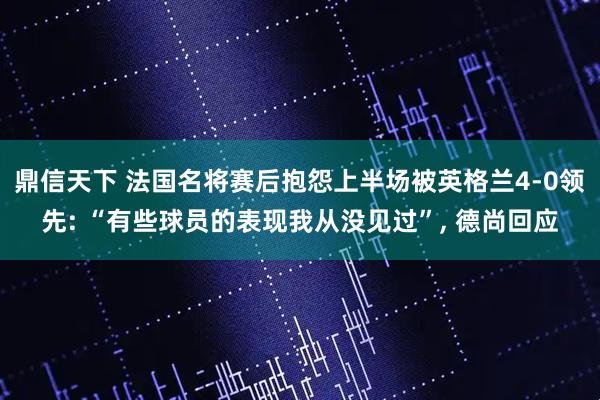 鼎信天下 法国名将赛后抱怨上半场被英格兰4-0领先: “有些球员的表现我从没见过”, 德尚回应