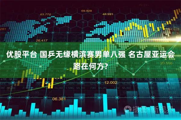 优股平台 国乒无缘横滨赛男单八强 名古屋亚运会路在何方?