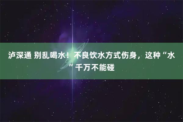 泸深通 别乱喝水！不良饮水方式伤身，这种“水”千万不能碰