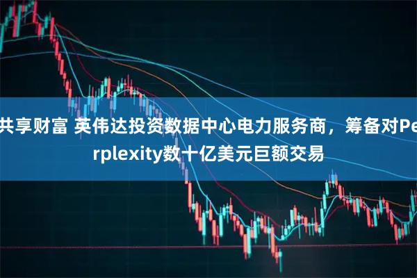 共享财富 英伟达投资数据中心电力服务商，筹备对Perplexity数十亿美元巨额交易