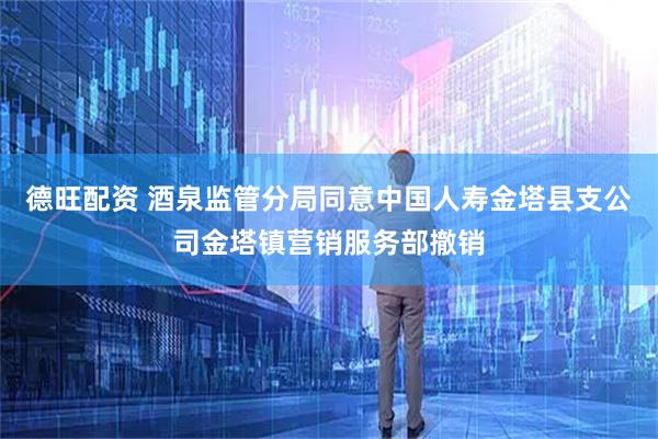 德旺配资 酒泉监管分局同意中国人寿金塔县支公司金塔镇营销服务部撤销