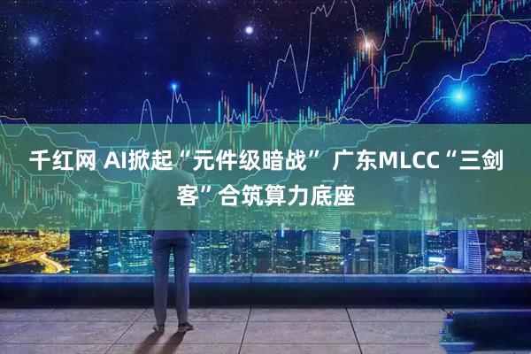 千红网 AI掀起“元件级暗战” 广东MLCC“三剑客”合筑算力底座